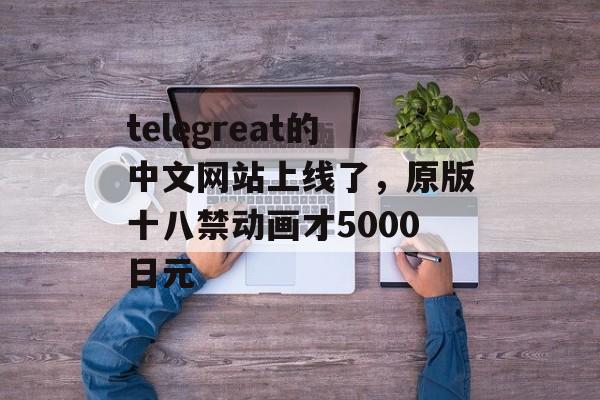 telegreat的中文网站上线了，原版十八禁动画才5000日元